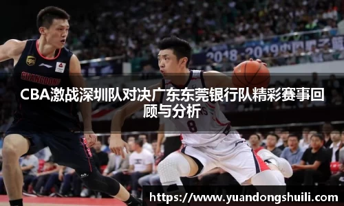 CBA激战深圳队对决广东东莞银行队精彩赛事回顾与分析